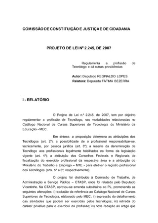 COMISSÃO DE CONSTITUIÇÃO E JUSTIÇA E DE CIDADANIA




                 PROJETO DE LEI No 2.245, DE 2007


                                         Regulamenta      a    profissão    de
                                   Tecnólogo e dá outras providências


                                   Autor: Deputado REGINALDO LOPES
                                   Relatora: Deputada FÁTIMA BEZERRA




I - RELATÓRIO


                    O Projeto de Lei n.º 2.245, de 2007, tem por objetivo
regulamentar a profissão de Tecnólogo, nas modalidades relacionadas no
Catálogo Nacional de Cursos Superiores de Tecnologia do Ministério da
Educação - MEC.

                    Em síntese, a proposição determina as atribuições dos
Tecnólogos (art. 2º); a possibilidade de o profissional responsabilizar-se,
tecnicamente, por pessoa jurídica (art. 3º); a reserva da denominação de
Tecnólogo aos profissionais legalmente habilitados na forma da legislação
vigente (art. 4º); a atribuição dos Conselhos Federais e Regionais de
fiscalização do exercício profissional da respectiva área e a atribuição do
Ministério do Trabalho e Emprego – MTE - para efetivar o registro profissional
dos Tecnólogos (arts. 5º e 6º, respectivamente).

                     O projeto foi distribuído à Comissão de Trabalho, de
Administração e Serviço Público – CTASP, onde foi relatado pelo Deputado
Vicentinho. Na CTASP, aprovou-se emenda substitutiva ao PL, promovendo as
seguintes alterações: i) exclusão da referência ao Catálogo Nacional de Cursos
Superiores de Tecnologia, elaborado pelo MEC; ii) supressão do detalhamento
das atividades que podem ser exercidas pelos tecnólogos; iii) retirada do
caráter privativo para o exercício da profissão; iv) nova redação ao artigo que
 