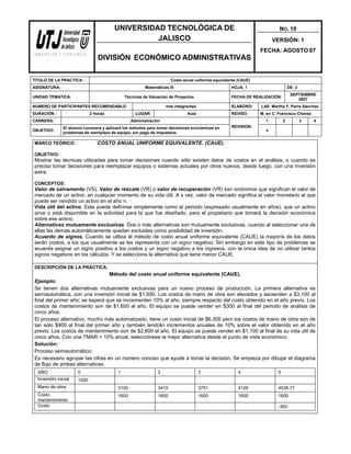 UNIVERSIDAD TECNOLÓGICA DE
JALISCO
DIVISIÓN ECONÓMICO ADMINISTRATIVAS
NO. 10
VERSIÓN: 1
FECHA: AGOSTO 07
TITULO DE LA PRACTICA: Costo anual uniforme equivalente (CAUE)
ASIGNATURA: Matemáticas III HOJA: 1 DE: 3
UNIDAD TEMATICA: Técnicas de Valuación de Proyectos FECHA DE REALIZACIÓN:
SEPTIEMBRE
2007
NUMERO DE PARTICIPANTES RECOMENDABLE: tres integrantes ELABORO: LAE. Martha F. Parra Sánchez
DURACIÓN : 2 Horas LUGAR: Aula REVISO: M. en C. Francisco Chávez.
CARRERA: Administración 1 2 3 4
OBJETIVO:
El alumno conocerá y aplicará los métodos para tomar decisiones económicas en
problemas de reemplazo de equipo; sin pago de impuestos.
REVISION:
x
MARCO TEÓRICO: COSTO ANUAL UNIFORME EQUIVALENTE. (CAUE).
OBJETIVO:
Mostrar las técnicas utilizadas para tomar decisiones cuando sólo existen datos de costos en el análisis, o cuando es
preciso tomar decisiones para reemplazar equipos o sistemas actuales por otros nuevos, desde luego, con una inversión
extra.
CONCEPTOS:
Valor de salvamento (VS), Valor de rescate (VR) o valor de recuperación (VR) son sinónimos que significan el valor de
mercado de un activo, en cualquier momento de su vida útil. A s vez, valor de mercado significa el valor monetario al que
puede ser vendido un activo en el año n.
Vida útil del activo. Esta puede definirse simplemente como el periodo (expresado usualmente en años), que un activo
sirve o está disponible en la actividad para la que fue diseñado, para el propietario que tomará la decisión económica
sobre ese activo.
Alternativas mutuamente exclusivas. Dos o más alternativas son mutuamente exclusivas, cuando al seleccionar una de
ellas las demás automáticamente quedan excluidas como posibilidad de inversión.
Acuerdo de signos. Cuando se utiliza el método de costo anual uniforme equivalente (CAUE) la mayoría de los datos
serán costos, a los que usualmente se les representa con un signo negativo. Sin embargo en este tipo de problemas se
acuerda asignar un signo positivo a los costos y un signo negativo a los ingresos, con la única idea de no utilizar tantos
signos negativos en los cálculos. Y se selecciona la alternativa que tiene menor CAUE.
DESCRIPCIÓN DE LA PRÁCTICA:
Método del costo anual uniforme equivalente (CAUE).
Ejemplo:
Se tienen dos alternativas mutuamente exclusivas para un nuevo proceso de producción. La primera alternativa es
semiautomática, con una inversión inicial de $1,500. Los costos de mano de obra son elevados y ascienden a $3,100 al
final del primer año; se espera que se incrementen 10% al año, siempre respecto del costo obtenido en el año previo. Los
costos de mantenimiento son de $1,600 al año. El equipo se puede vender en $300 al final del periodo de análisis de
cinco años.
El proceso alternativo, mucho más automatizado, tiene un costo inicial de $6,300 pero los costos de mano de obra son de
tan sólo $900 al final del primer año y también tendrán incrementos anuales de 10% sobre el valor obtenido en el año
previo. Los costos de mantenimiento son de $2,800 al año. El equipo se puede vender en $1,100 al final de su vida útil de
cinco años. Con una TMAR = 10% anual, selecciónese la mejor alternativa desde el punto de vista económico.
Solución:
Proceso semiautomático:
Es necesario agrupar las cifras en un número conciso que ayude a tomar la decisión. Se empieza por dibujar el diagrama
de flujo de ambas alternativas:
AÑO 0 1 2 3 4 5
Inversión inicial 1500
Mano de obra 3100 3410 3751 4126 4538.71
Costo
mantenimiento
1600 1600 1600 1600 1600
Costo -300
 