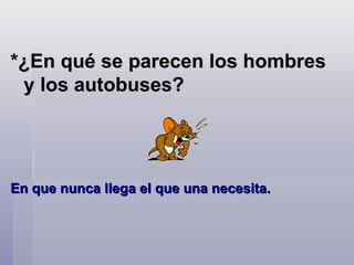 *¿En qué se parecen los hombres y los autobuses?  En que nunca llega el que una necesita.    