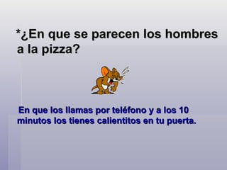 *¿En que se parecen los hombres a la pizza?  En que los llamas por teléfono y a los 10 minutos los tienes calientitos en tu puerta.    