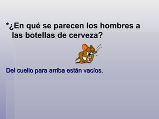 *¿En qué se parecen los hombres a las botellas de cerveza?   Del cuello para arriba están vacíos.  