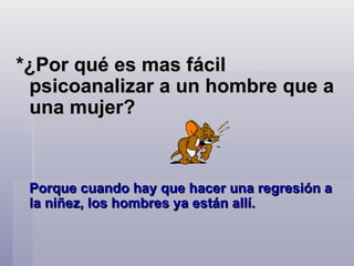 *¿Por qué es mas fácil psicoanalizar a un hombre que a una mujer?  Porque cuando hay que hacer una regresión a la niñez, los hombres ya están allí.   