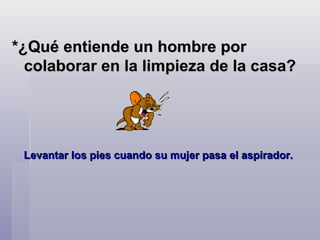 *¿Qué entiende un hombre por colaborar en la limpieza de la casa?   Levantar los pies cuando su mujer pasa el aspirador.   
