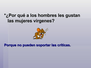 *¿Por qué a los hombres les gustan las mujeres vírgenes?  Porque no pueden soportar las críticas.    