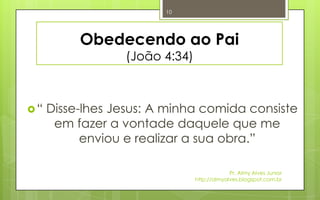 10




          Obedecendo ao Pai
                 (João 4:34)



“   Disse-lhes Jesus: A minha comida consiste
      em fazer a vontade daquele que me
           enviou e realizar a sua obra.”

                                            Pr. Almy Alves Junior
                               http://almyalves.blogspot.com.br
 