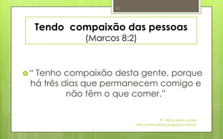11




     Tendo compaixão das pessoas
             (Marcos 8:2)



“Tenho compaixão desta gente, porque
 há três dias que permanecem comigo e
          não têm o que comer.”

                                      Pr. Almy Alves Junior
                         http://almyalves.blogspot.com.br
 