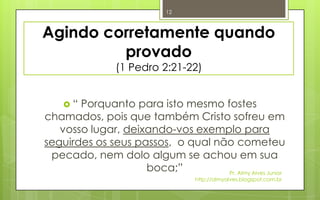 12



Agindo corretamente quando
         provado
                (1 Pedro 2:21-22)


    “ Porquanto para isto mesmo fostes
chamados, pois que também Cristo sofreu em
   vosso lugar, deixando-vos exemplo para
seguirdes os seus passos, o qual não cometeu
 pecado, nem dolo algum se achou em sua
                    boca;”         Pr. Almy Alves Junior
                                   http://almyalves.blogspot.com.br
 