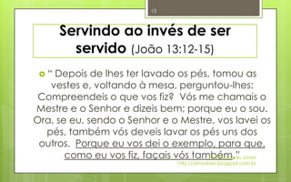 13



      Servindo ao invés de ser
        servido (João 13:12-15)
 “ Depois de lhes ter lavado os pés, tomou as
   vestes e, voltando à mesa, perguntou-lhes:
 Compreendeis o que vos fiz? Vós me chamais o
Mestre e o Senhor e dizeis bem; porque eu o sou.
Ora, se eu, sendo o Senhor e o Mestre, vos lavei os
  pés, também vós deveis lavar os pés uns dos
 outros. Porque eu vos dei o exemplo, para que,
       como eu vos fiz, façais vós também.” Junior
                                      Pr. Almy Alves
                               http://almyalves.blogspot.com.br
 
