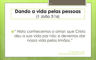 14




 Dando a vida pelas pessoas
            (1 João 3:16)



“Nisto conhecemos o amor: que Cristo
 deu a sua vida por nós; e devemos dar
        nossa vida pelos irmãos.”

                                     Pr. Almy Alves Junior
                        http://almyalves.blogspot.com.br
 