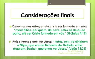 15




          Considerações finais
   Devemos nos esforçar até cristo ser formado em nós:
     “meus filhos, por quem, de novo, sofro as dores de
    parto, até ser Cristo formado em vós;” (Gálatas 4:19)

   Pois o mundo que ver Jesus: “ estes, pois, se dirigiram
       a Filipe, que era de Betsaida da Galileia, e lhe
    rogaram: Senhor, queremos ver Jesus.” (João 12:21)
                                                  Pr. Almy Alves Junior
                                     http://almyalves.blogspot.com.br
 