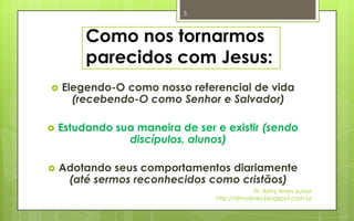5



         Como nos tornarmos
         parecidos com Jesus:
   Elegendo-O como nosso referencial de vida
      (recebendo-O como Senhor e Salvador)

   Estudando sua maneira de ser e existir (sendo
                discípulos, alunos)

   Adotando seus comportamentos diariamente
     (até sermos reconhecidos como cristãos)
                                              Pr. Almy Alves Junior
                                 http://almyalves.blogspot.com.br
 