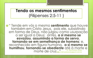 8




      Tendo os mesmos sentimentos
           (Filipenses 2:5-11 )

“ Tende em vós o mesmo sentimento que houve
  também em Cristo Jesus, pois ele, subsistindo
 em forma de Deus, não julgou como usurpação
      o ser igual a Deus; antes, a si mesmo se
       esvaziou, assumindo a forma de servo,
    tornando-se em semelhança de homens; e,
 reconhecido em figura humana, a si mesmo se
 humilhou, tornando-se obediente até àAlves Junior e   morte
                  morte de cruz...”          Pr. Almy
                                http://almyalves.blogspot.com.br
 