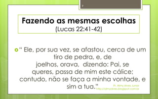 9




  Fazendo as mesmas escolhas
                  (Lucas 22:41-42)


“Ele, por sua vez, se afastou, cerca de um
             tiro de pedra, e, de
       joelhos, orava, dizendo: Pai, se
     queres, passa de mim este cálice;
 contudo, não se faça a minha vontade, e
                   sim a tua.”            Pr. Almy Alves Junior
                             http://almyalves.blogspot.com.br
 