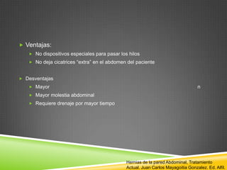  Ventajas:
 No dispositivos especiales para pasar los hilos
 No deja cicatrices “extra” en el abdomen del paciente
 Desventajas
 Mayor n
 Mayor molestia abdominal
 Requiere drenaje por mayor tiempo
Hernias de la pared Abdominal, Tratamiento
Actual. Juan Carlos Mayagoitia Gonzalez. Ed. Alfil.
 