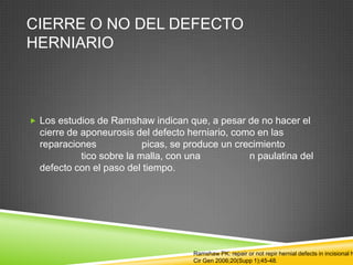 CIERRE O NO DEL DEFECTO
HERNIARIO
 Los estudios de Ramshaw indican que, a pesar de no hacer el
cierre de aponeurosis del defecto herniario, como en las
reparaciones picas, se produce un crecimiento
tico sobre la malla, con una n paulatina del
defecto con el paso del tiempo.
Ramshaw PK: repair or not repir hernial defects in incisional h
Cir Gen 2006;20(Supp 1);45-48.
 