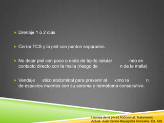  Drenaje 1 o 2 dias
 Cerrar TCS y la piel con puntos separados.
 No dejar piel con poco o nada de tejido celular neo en
contacto directo con la malla (riesgo de n de la malla)
 Vendaje stico abdominal para prevenir al ximo la n
de espacios muertos con su seroma o hematoma consecutivo.
Hernias de la pared Abdominal, Tratamiento
Actual. Juan Carlos Mayagoitia Gonzalez. Ed. Alfil.
 