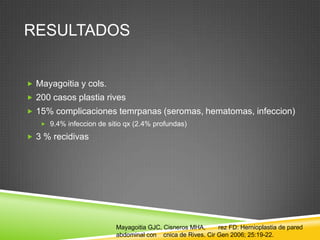 RESULTADOS
 Mayagoitia y cols.
 200 casos plastia rives
 15% complicaciones temrpanas (seromas, hematomas, infeccion)
 9.4% infeccion de sitio qx (2.4% profundas)
 3 % recidivas
Mayagoitia GJC, Cisneros MHA, rez FD: Hernioplastia de pared
abdominal con cnica de Rives. Cir Gen 2006; 25:19-22.
 
