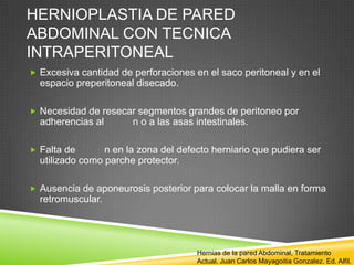 HERNIOPLASTIA DE PARED
ABDOMINAL CON TECNICA
INTRAPERITONEAL
 Excesiva cantidad de perforaciones en el saco peritoneal y en el
espacio preperitoneal disecado.
 Necesidad de resecar segmentos grandes de peritoneo por
adherencias al n o a las asas intestinales.
 Falta de n en la zona del defecto herniario que pudiera ser
utilizado como parche protector.
 Ausencia de aponeurosis posterior para colocar la malla en forma
retromuscular.
Hernias de la pared Abdominal, Tratamiento
Actual. Juan Carlos Mayagoitia Gonzalez. Ed. Alfil.
 