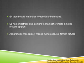  En teoria estos materiales no forman adherencias.
 Se ha demostrado que siempre forman adherencias si no las
recubre epiplon
 Adherencias mas laxas y menos numerosas. No forman fistulas
Hernias de la pared Abdominal, Tratamiento
Actual. Juan Carlos Mayagoitia Gonzalez. Ed. Alfil.
 