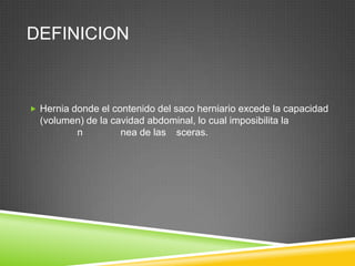 DEFINICION
 Hernia donde el contenido del saco herniario excede la capacidad
(volumen) de la cavidad abdominal, lo cual imposibilita la
n nea de las sceras.
 