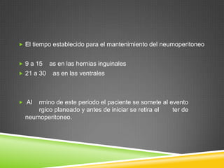  El tiempo establecido para el mantenimiento del neumoperitoneo
 9 a 15 as en las hernias inguinales
 21 a 30 as en las ventrales
 Al rmino de este periodo el paciente se somete al evento
rgico planeado y antes de iniciar se retira el ter de
neumoperitoneo.
 