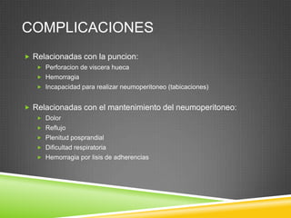 COMPLICACIONES
 Relacionadas con la puncion:
 Perforacion de viscera hueca
 Hemorragia
 Incapacidad para realizar neumoperitoneo (tabicaciones)
 Relacionadas con el mantenimiento del neumoperitoneo:
 Dolor
 Reflujo
 Plenitud posprandial
 Dificultad respiratoria
 Hemorragia por lisis de adherencias
 