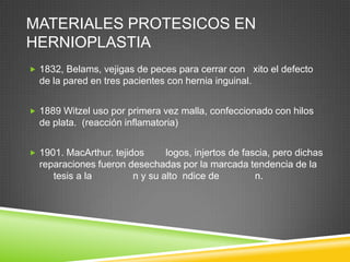 MATERIALES PROTESICOS EN
HERNIOPLASTIA
 1832, Belams, vejigas de peces para cerrar con xito el defecto
de la pared en tres pacientes con hernia inguinal.
 1889 Witzel uso por primera vez malla, confeccionado con hilos
de plata. (reacción inflamatoria)
 1901. MacArthur. tejidos logos, injertos de fascia, pero dichas
reparaciones fueron desechadas por la marcada tendencia de la
tesis a la n y su alto ndice de n.
 