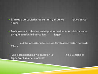  Diametro de bacterias es de 1um y el de los fagos es de
10um .
 Malla microporo las bacterias pueden anidarse en dichos poros
sin que puedan infiltrarse los fagos.
 n debe considerarse que los fibroblastos miden cerca de
75um
 Los poros menores no permiten la n de la malla al
tejido “rechazo del material”
 