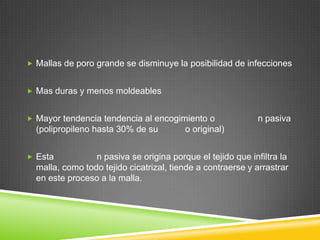  Mallas de poro grande se disminuye la posibilidad de infecciones
 Mas duras y menos moldeables
 Mayor tendencia tendencia al encogimiento o n pasiva
(polipropileno hasta 30% de su o original)
 Esta n pasiva se origina porque el tejido que infiltra la
malla, como todo tejido cicatrizal, tiende a contraerse y arrastrar
en este proceso a la malla.
 