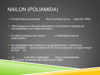 NAILON (POLIAMIDA)
 Primera fibra puramente tica (Carothers en la cada de 1930)
 1944 Aquaviva y Bounet presentaron los primeros reportes de
hernioplastias con mallas de nailon.
 El nailon produce una menor n inflamatoria que el
polipropileno
 Es degradado por la tripsina y la quimiotripsina, y pierde sus
propiedades sticas hasta en 67% de los casos en un lapso mayor
de dos os.
 La n de otros materiales ticos y permanentes
condujeron al desuso del nailon como malla.
 