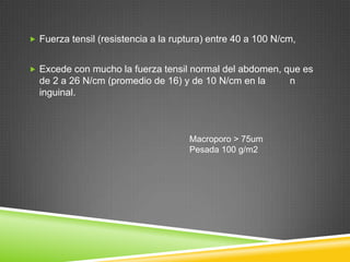  Fuerza tensil (resistencia a la ruptura) entre 40 a 100 N/cm,
 Excede con mucho la fuerza tensil normal del abdomen, que es
de 2 a 26 N/cm (promedio de 16) y de 10 N/cm en la n
inguinal.
Macroporo > 75um
Pesada 100 g/m2
 