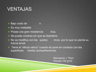 VENTAJAS
 Bajo costo de n
 Es muy maleable
 Posee una gran resistencia nica,
 Se puede cortarse sin que se deshebre.
 No se modifica con los quidos nicos, por lo que no pierde su
fuerza tensil.
 Tiene el “efecto velcro” cuando se pone en contacto con las
superficies medas (autoadherencia)
Macroporo > 75um
Pesada 100 g/m2
 