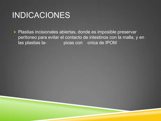 INDICACIONES
 Plastias incisionales abiertas, donde es imposible preservar
peritoneo para evitar el contacto de intestinos con la malla, y en
las plastias la- picas con cnica de IPOM
 