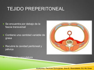 TEJIDO PREPERITONEAL
 Se encuentra por debajo de la
fascia transversal
 Contiene una cantidad variable de
grasa
 Recubre la cavidad peritoneal y
pélvica
 Contiene la vasculatura
Anatomia y Tecnicas Quirurgicas. Jhon E. Skandalakis. Ed. Mc Graw
 