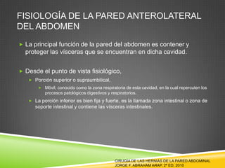 FISIOLOGÍA DE LA PARED ANTEROLATERAL
DEL ABDOMEN
 La principal función de la pared del abdomen es contener y
proteger las vísceras que se encuentran en dicha cavidad.
 Desde el punto de vista fisiológico,
 Porción superior o supraumbilical,
 Móvil, conocido como la zona respiratoria de esta cavidad, en la cual repercuten los
procesos patológicos digestivos y respiratorios.
 La porción inferior es bien fija y fuerte, es la llamada zona intestinal o zona de
soporte intestinal y contiene las vísceras intestinales.
CIRUGIA DE LAS HERNIAS DE LA PARED ABDOMINAL
JORGE F. ABRAHAM ARAP, 2ª ED, 2010
 