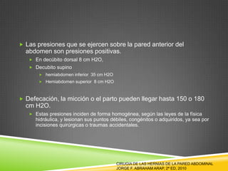  Las presiones que se ejercen sobre la pared anterior del
abdomen son presiones positivas.
 En decúbito dorsal 8 cm H2O,
 Decubito supino
 hemiabdomen inferior 35 cm H2O
 Hemiabdomen superior 8 cm H2O
 Defecación, la micción o el parto pueden llegar hasta 150 o 180
cm H2O.
 Estas presiones inciden de forma homogénea, según las leyes de la física
hidráulica, y lesionan sus puntos débiles, congénitos o adquiridos, ya sea por
incisiones quirúrgicas o traumas accidentales.
CIRUGIA DE LAS HERNIAS DE LA PARED ABDOMINAL
JORGE F. ABRAHAM ARAP, 2ª ED, 2010
 