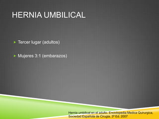 HERNIA UMBILICAL
 Tercer lugar (adultos)
 Mujeres 3:1 (embarazos)
Hernia umbilical en el adulto. Enciclopedia Medica Quirurgica,
Sociedad Española de Cirugia. 3ª Ed. 2007
 
