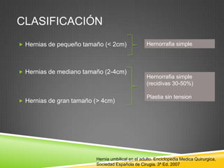 CLASIFICACIÓN
 Hernias de pequeño tamaño (< 2cm)
 Hernias de mediano tamaño (2-4cm)
 Hernias de gran tamaño (> 4cm)
Hernorrafia simple
Hernorrafia simple
(recidivas 30-50%)
Plastia sin tension
Hernia umbilical en el adulto. Enciclopedia Medica Quirurgica,
Sociedad Española de Cirugia. 3ª Ed. 2007
 
