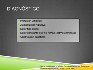 DIAGNÓSTICO
 Protusion umbilical
 Aumenta con valsalva
 Dolor tipo colico
 Dolor constante que no remite (estrngulamiento)
 Obstrucción intestinal
Hernia umbilical en el adulto. Enciclopedia Medica Quirurgica,
Sociedad Española de Cirugia. 3ª Ed. 2007
 