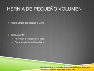 HERNIA DE PEQUEÑO VOLUMEN
 Anillo umbilical menor a 2cm
 Tratamiento:
 Reseccion o reducción del saco
 Cierre simple del anillo umbilical
Hernia umbilical en el adulto. Enciclopedia Medica Quirurgica,
Sociedad Española de Cirugia. 3ª Ed. 2007
 