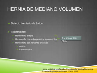 HERNIA DE MEDIANO VOLUMEN
 Defecto herniario de 2-4cm
 Tratamiento:
 Herniorrafia simple
 Herniorrafia con sobreposicion aponeurotica
 Herniorrafia con refuerzo protesico
 Abierta
 Laparoscopica
Recidivas 20-
30%
Hernia umbilical en el adulto. Enciclopedia Medica Quirurgica,
Sociedad Española de Cirugia. 3ª Ed. 2007
 