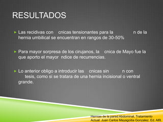 RESULTADOS
 Las recidivas con cnicas tensionantes para la n de la
hernia umbilical se encuentran en rangos de 30-50%
 Para mayor sorpresa de los cirujanos, la cnica de Mayo fue la
que aporto el mayor ndice de recurrencias.
 Lo anterior obligo a introducir las cnicas sin n con
tesis, como si se tratara de una hernia incisional o ventral
grande.
Hernias de la pared Abdominal, Tratamiento
Actual. Juan Carlos Mayagoitia Gonzalez. Ed. Alfil.
 