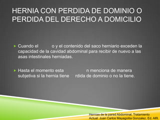 HERNIA CON PERDIDA DE DOMINIO O
PERDIDA DEL DERECHO A DOMICILIO
 Cuando el o y el contenido del saco herniario exceden la
capacidad de la cavidad abdominal para recibir de nuevo a las
asas intestinales herniadas.
 Hasta el momento esta n menciona de manera
subjetiva si la hernia tiene rdida de dominio o no la tiene.
Hernias de la pared Abdominal, Tratamiento
Actual. Juan Carlos Mayagoitia Gonzalez. Ed. Alfil.
 