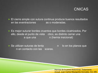 CNICAS
 El cierre simple con sutura continua produce buenos resultados
en las eventraciones as o moderadas.
 Es mejor suturar bordes cruentos que bordes cicatrizados. Por
ello, desde el punto de vista ctico, es distinto cerrar una
a que una n (hernia insicional)
 Se utilizan suturas de lenta n lo en los planos que
n en contacto con las sceras.
Hernias de la pared Abdominal, Tratamiento
Actual. Juan Carlos Mayagoitia Gonzalez. Ed. Alfil.
 