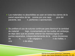  Los materiales no absorbibles se usan en todos los cierres de la
pared separados de las sceras por una capa gica del
paciente, sea n, peritoneo o aponeurosis.
 Se prefiere el uso de suturas continuas para disminuir la cantidad
de material logo, incrementado por los nudos; sin embargo,
se deja claro que es posible obtener los mismos logros con
puntos separados, independientemente de la cnica (incisiones
de n, n de colgajos e n de mallas, o
una n de ellas).
Hernias de la pared Abdominal, Tratamiento
Actual. Juan Carlos Mayagoitia Gonzalez. Ed. Alfil.
 