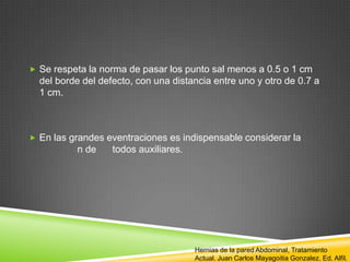  Se respeta la norma de pasar los punto sal menos a 0.5 o 1 cm
del borde del defecto, con una distancia entre uno y otro de 0.7 a
1 cm.
 En las grandes eventraciones es indispensable considerar la
n de todos auxiliares.
Hernias de la pared Abdominal, Tratamiento
Actual. Juan Carlos Mayagoitia Gonzalez. Ed. Alfil.
 