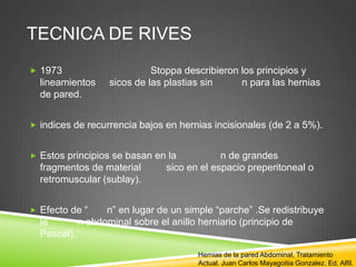 TECNICA DE RIVES
 1973 Stoppa describieron los principios y
lineamientos sicos de las plastias sin n para las hernias
de pared.
 indices de recurrencia bajos en hernias incisionales (de 2 a 5%).
 Estos principios se basan en la n de grandes
fragmentos de material sico en el espacio preperitoneal o
retromuscular (sublay).
 Efecto de “ n” en lugar de un simple “parche” .Se redistribuye
la n abdominal sobre el anillo herniario (principio de
Pascal).
Hernias de la pared Abdominal, Tratamiento
Actual. Juan Carlos Mayagoitia Gonzalez. Ed. Alfil.
 