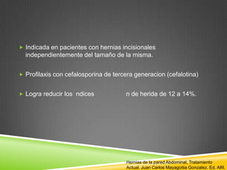  Indicada en pacientes con hernias incisionales
independientemente del tamaño de la misma.
 Profilaxis con cefalosporina de tercera generacion (cefalotina)
 Logra reducir los ndices n de herida de 12 a 14%.
Hernias de la pared Abdominal, Tratamiento
Actual. Juan Carlos Mayagoitia Gonzalez. Ed. Alfil.
 