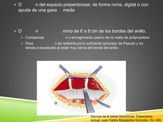  D n del espacio preperitoneal, de forma roma, digital o con
ayuda de una gasa meda
 D n nimo de 6 a 8 cm de los bordes del anillo.
 Compensar n o encogimiento pasivo de la malla de polipropileno
 Para n se redistribuya lo suficiente (principio de Pascal) y no
tienda a expulsarla al estar muy cerca del borde del anillo.
Hernias de la pared Abdominal, Tratamiento
Actual. Juan Carlos Mayagoitia Gonzalez. Ed. Alfil.
 