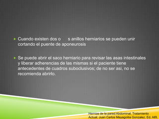  Cuando existen dos o s anillos herniarios se pueden unir
cortando el puente de aponeurosis
 Se puede abrir el saco herniario para revisar las asas intestinales
y liberar adherencias de las mismas si el paciente tiene
antecedentes de cuadros suboclusivos; de no ser asi, no se
recomienda abrirlo.
Hernias de la pared Abdominal, Tratamiento
Actual. Juan Carlos Mayagoitia Gonzalez. Ed. Alfil.
 